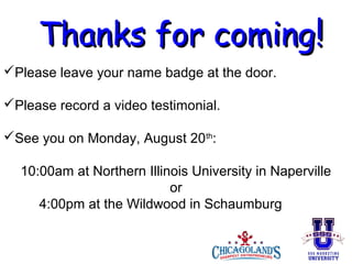 Thanks for coming!
Please leave your name badge at the door.
Please record a video testimonial.
See you on Monday, August 20th:
10:00am at Northern Illinois University in Naperville
or
4:00pm at the Wildwood in Schaumburg

 