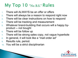 1.
2.
3.
4.
5.
6.
7.
8.
9.
10.

There will ALWAYS be an offer or offers
There will always be a reason to respond right now
There will be clear instructions on how to respond
There will be tracking and measurement
Whatever brand-building that occurs will a happy byproduct -- not bought
There will be follow up
There will be strong sales copy, not vague hyperbole
In general, it will look like a “mail order ad”
Results rule, period.
You will be a strict disciplinarian

 