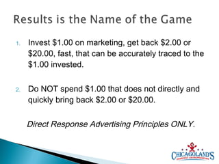 1.

Invest $1.00 on marketing, get back $2.00 or
$20.00, fast, that can be accurately traced to the
$1.00 invested.

2.

Do NOT spend $1.00 that does not directly and
quickly bring back $2.00 or $20.00.

Direct Response Advertising Principles ONLY.

 