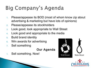 1.
2.
3.
4.
5.
6.
7.

1.

Please/appease its BOD (most of whom know zip about
advertising & marketing but have lots of opinions)
Please/appease its stockholders
Look good, look appropriate to Wall Street
Look good and appropriate to the media
Build brand identity
Win awards for advertising
Sell something
Our Agenda
Sell something. Now!

 