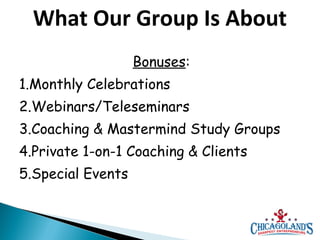 What Our Group Is About
Bonuses:
1.Monthly Celebrations
2.Webinars/Teleseminars
3.Coaching & Mastermind Study Groups
4.Private 1-on-1 Coaching & Clients
5.Special Events

 