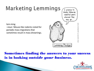 lem·ming
–noun Mouse-like rodents noted for
periodic mass migrations that
sometimes result in mass drownings.

Sometimes finding the answers to your success
is in looking outside your business.

 