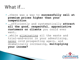 





…there was a way to successfully sell at
premium prices higher than your
competition
……efficiently and systematically attract
all the good, respectful, appreciative
customers or clients you could ever
want…
…while eliminating all the waste and
trial-and-error in your advertising…
never cold prospecting again… and
dramatically increasing, multiplying
your income?

 