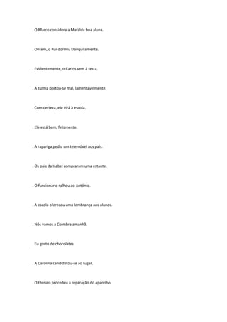 . O Marco considera a Mafalda boa aluna.



. Ontem, o Rui dormiu tranquilamente.



. Evidentemente, o Carlos vem à festa.



. A turma portou-se mal, lamentavelmente.



. Com certeza, ele virá à escola.



. Ele está bem, felizmente.



. A rapariga pediu um telemóvel aos pais.



. Os pais da Isabel compraram uma estante.



. O funcionário ralhou ao António.



. A escola ofereceu uma lembrança aos alunos.



. Nós vamos a Coimbra amanhã.



. Eu gosto de chocolates.



. A Carolina candidatou-se ao lugar.



. O técnico procedeu à reparação do aparelho.
 
