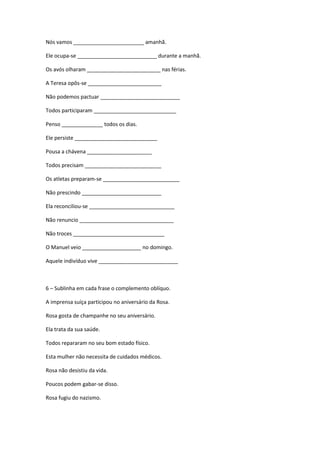 Nós vamos ________________________ amanhã.

Ele ocupa-se ___________________________ durante a manhã.

Os avós olharam _________________________ nas férias.

A Teresa opôs-se _________________________

Não podemos pactuar ___________________________

Todos participaram ____________________________

Penso ______________ todos os dias.

Ele persiste ____________________________

Pousa a chávena ______________________

Todos precisam __________________________

Os atletas preparam-se __________________________

Não prescindo ___________________________

Ela reconciliou-se _____________________________

Não renuncio ________________________________

Não troces _______________________________

O Manuel veio ____________________ no domingo.

Aquele indivíduo vive ___________________________



6 – Sublinha em cada frase o complemento oblíquo.

A imprensa suíça participou no aniversário da Rosa.

Rosa gosta de champanhe no seu aniversário.

Ela trata da sua saúde.

Todos repararam no seu bom estado físico.

Esta mulher não necessita de cuidados médicos.

Rosa não desistiu da vida.

Poucos podem gabar-se disso.

Rosa fugiu do nazismo.
 