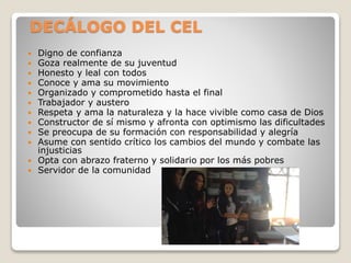 DECÁLOGO DEL CEL
 Digno de confianza
 Goza realmente de su juventud
 Honesto y leal con todos
 Conoce y ama su movimie...