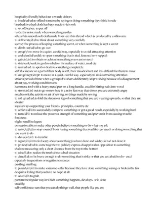 hospitality:friendly behaviour towards visitors
to insult/ed/ed:to offend someone by saying or doing something they think is rude
brushed:brushed cloth has been made so it is soft
to set off/set/set: to put off
rustle:the noise made when something rustles
silk: a thin smooth soft cloth made from very thin thread which is produced by a silkworm:
to deliberate/d/d:to think about something very carefully
secrecy:the process of keeping something secret, or when something is kept a secret
to climb out/ed/ed:to go out
to creep/t/t:to move in a quiet, careful way, especially to avoid attracting attention
to undo/undid/undid: to open something that is tied, fastened or wrapped:
to gain/ed/ed:to obtain or achieve something you want or need
to sink/sank/sunk:to go down below the surface of water, mud etc
to ruin/ed/ed: to spoil or destroy something completely:
stiff:if someone or a part of their body is stiff, their muscles hurt and it is difficult for them to move
to creep/crept/crept: to move in a quiet, careful way, especially to avoid attracting attention
strike:a period of time when a group of workers deliberately stop working because of a disagreement
about pay, working conditions etc
hammer:a tool with a heavy metal part on a long handle, used for hitting nails into wood
to storm/ed/ed out:to go somewhere in a noisy fast way that shows you are extremely angry
needlework:the activity or art of sewing, or things made by sewing
to roll up/ed/ed:to fold the sleeves or legs of something that you are wearing upwards, so that they are
shorter
loyal:always supporting your friends, principles, country etc
to achieve/d/d:to successfully complete something or get a good result, especially by working hard
to tame/d/d: to reduce the power or strength of something and prevent it from causing trouble
fondness:
slight: small in degree
persuasive:able to make other people believe something or do what you ask
to resist/ed/ed:to stop yourself from having something that you like very much or doing something that
you want to do
to shiver/ed/ed: to tremble
to regret/ed/ed:to feel sorry about something you have done and wish you had not done it
to protest/ed/ed:to come together to publicly express disapproval or opposition to something
shallow:measuring only a short distance from the top to the bottom
to wise/d/d:to realize the truth about a bad situation
to dare/d/d::to be brave enough to do something that is risky or that you are afraid to do - used
especially in questions or negative sentences
postbag: mailbag
to punish/ed/ed:to make someone suffer because they have done something wrong or broken the law
despair:a feeling that you have no hope at all
to seize/d/d:to grab
pattern:the regular way in which something happens, develops, or is done
steadily:
self-confidence: sure that you can do things well, that people like you etc
 