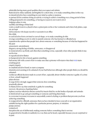 admirable:having many good qualities that you respect and admire
flash/ed/ed:to shine suddenly and brightly for a short time, or to make something shine in this way
to intend/ed/ed:to have something in your mind as a plan or purpose
to pursue/d/d:to continue doing an activity or trying to achieve something over a long period of time
willing:prepared to do something, or having no reason to not want to do it
lodging:a place to stay
suchlike:and things of that kind
vestry:a small room in a church where a priest puts on his or her vestments and where holy plates, cups
etc are kept
clerk:someone who keeps records or accounts in an office
bit:a little
to curl/ed/ed:to form a twisted or curved shape, or to make something do this
revenge:something you do in order to punish someone who has harmed or offended you
reputation:the opinion that people have about someone or something because of what has happened in
the past
amazement: astonishment
disgust:a strong feeling of dislike, annoyance, or disapproval
to insist/ed/ed:to say firmly and often that something is true, especially when other people think it may
not be true
to squash/ed/ed:to flatten
to bump/ed/ed:to hit or knock against something
bail:money left with a court of law to make sure that a prisoner will return when their trial starts
cracking:great
enquiry:inquiry
to estabish/ed/ed:to found, to start a company
shameless:not seeming to be ashamed of your bad behaviour although other people think you should be
ashamed:
verdict:an official decision made in a court of law, especially about whether someone is guilty of a crime
or how a death happened
plain:obvious
to urge/d/d:to strongly suggest that someone does something
practically:almost
to blame/d/d:to say that somebody is guilty for something
recovery: the process of getting better
typhus:a serious infectious disease carried by insects that live on the bodies of people and animals:
to fetch/ed/ed/:to go and get something or someone and bring them back:
to overcome/overcame/overcame:to successfully control a feeling or problem that prevents you from
achieving something
to resign/ed/ed:to officially announce that you have decided to leave your job or an organization
suitable:having the right qualities for a particular person, purpose, or situation
jumpy:anxious
wicked:evil
deception:the act of deliberately making someone believe something that is not true
to gasp/ed/ed:to breathe in suddenly in a way that can be heard, especially because you are surprised or
in pain
 