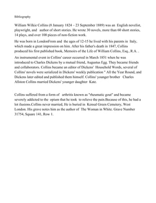 Bibliography

William Wilkie Collins (8 January 1824 – 23 September 1889) was an English novelist,
playwright, and author of short stories. He wrote 30 novels, more than 60 short stories,
14 plays, and over 100 pieces of non-fiction work.
He was born in LondonFrom and the ages of 12-15 he lived with his parents in Italy,
which made a great impression on him. After his father's death in 1847, Collins
produced his first published book, Memoirs of the Life of William Collins, Esq., R.A. .
An instrumental event in Collins' career occurred in March 1851 when he was
introduced to Charles Dickens by a mutual friend, Augustus Egg. They became friends
and collaborators. Collins became an editor of Dickens' Household Words, several of
Collins' novels were serialized in Dickens' weekly publication " All the Year Round, and
Dickens later edited and published them himself. Collins' younger brother Charles
Allston Collins married Dickens' younger daughter Kate.


Collins suffered from a form of arthritis known as "rheumatic gout" and became
severely addicted to the opium that he took to relieve the pain.Because of this, he had a
lot ilusions.Collins never married, He is buried in Kensal Green Cemetery, West
London. His grave notes him as the author of The Woman in White. Grave Number
31754, Square 141, Row 1.
 