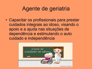 Agente de geriatria Capacitar os profissionais para prestar cuidados integrais ao idoso, visando o apoio e a ajuda nas situações de dependência e estimulando o auto cuidado e independência  