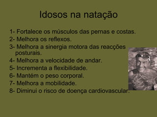 Idosos na natação 1- Fortalece os músculos das pernas e costas. 2- Melhora os reflexos. 3- Melhora a sinergia motora das reacções posturais. 4- Melhora a velocidade de andar. 5- Incrementa a flexibilidade. 6- Mantém o peso corporal. 7- Melhora a mobilidade. 8- Diminui o risco de doença cardiovascular. 