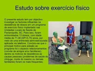 Estudo sobre exercício físico O presente estudo tem por objectivo investigar os factores influentes na desistência de idosos em um programa de exercício físico implantado nas Unidades Locais de Saúde de Florianópolis, SC. Para isso, foram entrevistados 13 idosos, com idade média de 71,08 (DP=5,75) anos, por meio de uma entrevista semi-estruturada aplicada via telefone. Concluiu-se que o principal motivo para adesão ao programa foi o aspecto relacionamentos (convite de amigos e/ou familiares), dentre os motivos de desistência as causas pessoais (problemas de saúde do cônjuge, morte do mesmo ou demais familiares) foram os mais frequentes. 