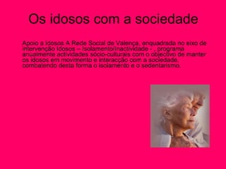 Os idosos com a sociedade Apoio a Idosos A Rede Social de Valença, enquadrada no eixo de intervenção Idosos – Isolamento/Inactividade - , programa anualmente actividades sócio-culturais com o objectivo de manter os idosos em movimento e interacção com a sociedade, combatendo desta forma o isolamento e o sedentarismo.  