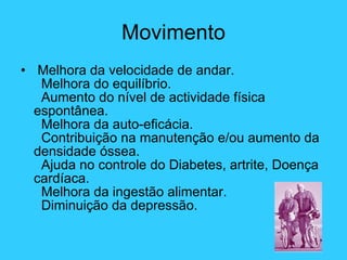 Movimento Melhora da velocidade de andar.   Melhora do equilíbrio.   Aumento do nível de actividade física espontânea.   Melhora da auto-eficácia.   Contribuição na manutenção e/ou aumento da densidade óssea.   Ajuda no controle do Diabetes, artrite, Doença cardíaca.   Melhora da ingestão alimentar.   Diminuição da depressão. 