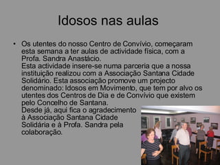 Idosos nas aulas  Os utentes do nosso Centro de Convívio, começaram esta semana a ter aulas de actividade física, com a Profa. Sandra Anastácio. Esta actividade insere-se numa parceria que a nossa instituição realizou com a Associação Santana Cidade Solidário. Esta associação promove um projecto denominado: Idosos em Movimento, que tem por alvo os utentes dos Centros de Dia e de Convívio que existem pelo Concelho de Santana. Desde já, aqui fica o agradecimento  à Associação Santana Cidade  Solidária e à Profa. Sandra pela  colaboração.         