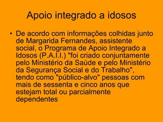 Apoio integrado a idosos De acordo com informações colhidas junto de Margarida Fernandes, assistente social, o Programa de Apoio Integrado a Idosos (P.A.I.I.) "foi criado conjuntamente pelo Ministério da Saúde e pelo Ministério da Segurança Social e do Trabalho", tendo como "público-alvo" pessoas com mais de sessenta e cinco anos que estejam total ou parcialmente dependentes  