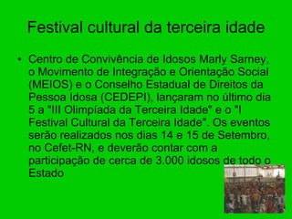 Festival cultural da terceira idade Centro de Convivência de Idosos Marly Sarney, o Movimento de Integração e Orientação Social (MEIOS) e o Conselho Estadual de Direitos da Pessoa Idosa (CEDEPI), lançaram no último dia 5 a "III Olimpíada da Terceira Idade" e o "I Festival Cultural da Terceira Idade". Os eventos serão realizados nos dias 14 e 15 de Setembro, no Cefet-RN, e deverão contar com a participação de cerca de 3.000 idosos de todo o Estado  
