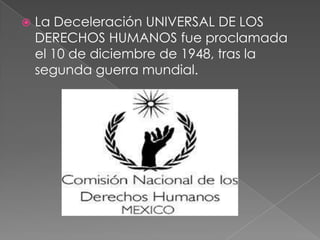  La Deceleración UNIVERSAL DE LOS
DERECHOS HUMANOS fue proclamada
el 10 de diciembre de 1948, tras la
segunda guerra mundial.
 