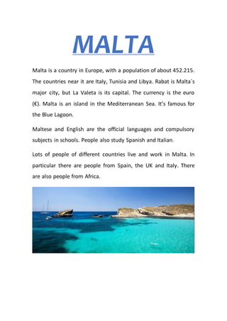 MALTA
Malta is a country in Europe, with a population of about 452.215.
The countries near it are Italy, Tunisia and Libya. Rabat is Malta´s
major city, but La Valeta is its capital. The currency is the euro
(€). Malta is an island in the Mediterranean Sea. It’s famous for
the Blue Lagoon.
Maltese and English are the official languages and compulsory
subjects in schools. People also study Spanish and Italian.
Lots of people of different countries live and work in Malta. In
particular there are people from Spain, the UK and Italy. There
are also people from Africa.
 