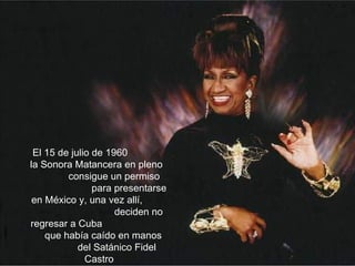 El 15 de julio de 1960  la Sonora Matancera en pleno  consigue un permiso  para presentarse en México y, una vez allí,  deciden no regresar a Cuba  que había caído en manos  del Satánico Fidel Castro 