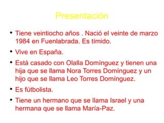 Presentaci ó n Tiene veintiocho a ñ os  . Naci ó  el veinte  de marzo  1984 en Fuenlabrada . Es tímido . Vive en Espa ñ a. Est á casado con Olalla Dom í nguez y tienen una hija  que se llama  Nora Torres Dom í nguez y un hijo  que se llama  Leo Torres Dom í nguez .  Es fútbolista . Tiene  un hermano  que se llama Israel  y una hermana  que se llama Mar í a-Paz . 