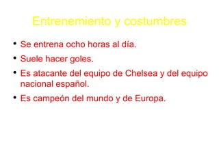 Entrenemiento y costumbres Se entrena ocho horas al d í a. Suele hacer goles. Es atacante del equipo de Chelsea y del equipo nacional espa ñ ol. Es campe ó n del mundo y de Europa. 