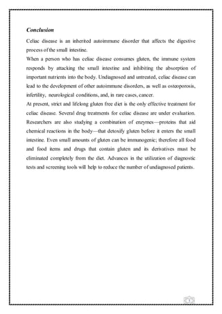 5
Conclusion
Celiac disease is an inherited autoimmune disorder that affects the digestive
process ofthe small intestine.
When a person who has celiac disease consumes gluten, the immune system
responds by attacking the small intestine and inhibiting the absorption of
important nutrients into the body. Undiagnosed and untreated, celiac disease can
lead to the development of other autoimmune disorders, as well as osteoporosis,
infertility, neurological conditions, and, in rare cases, cancer.
At present, strict and lifelong gluten free diet is the only effective treatment for
celiac disease. Several drug treatments for celiac disease are under evaluation.
Researchers are also studying a combination of enzymes—proteins that aid
chemical reactions in the body—that detoxify gluten before it enters the small
intestine. Even small amounts of gluten can be immunogenic; therefore all food
and food items and drugs that contain gluten and its derivatives must be
eliminated completely from the diet. Advances in the utilization of diagnostic
tests and screening tools will help to reduce the number of undiagnosed patients.
 