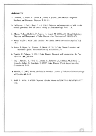 6
References
1- Dharmesh, K., Gopal, V., Ciaran, K., Daniel, L. (2015) Celiac Disease: Diagnostic
Standards and Dilemmas. Diseases, 3: 86-101.
2- Ludvigsson, J., Bai, j., Biagi, f., et al. (2014) Diagnosis and management of adult coeliac
disease: guidelines from the British Society of Gastroenterology. Gut: 1–20.
3- Alberto, T., Ivor, H., Kelly, P., Audrey, H., Joseph, M. (2013) ACG Clinical Guidelines:
Diagnosis and Management of Celiac Disease. Am J Gastroenterol, 108:656–676.
4- Ahmed M (2014) Adult Celiac Disease - An Update. JSM Gastroenterol Hepatol, 2(2):
1017.
5- Austen, J., Bryant, M., Brandon , S., Bernie, O. (2015) Celiac Disease:Overview and
Treatment Options. Alabama Pharmacy Association : 2-7.
6- Timothy, P., Anthony, V. (2014) Celiac Disease: Diagnosis and Management. Am Fam
Physician ; 89(2):99-105.
7- Bai, J., Zeballos, E., Fried, M., Corazza, G., Schuppan ,D., Farthing ,M., Catassi, C.,
Greco, L., Cohen, H., Krabshuis, H. (2007) Celiac Disease. World Gastroenterology
Organisation: 1-16.
8 Horvath, K. (2002) Recent Advances in Pediatrics. Journal of Pediatric Gastroenterology
& Nutrition:40 :1-19.
9 Sollid, L., lundin, A. (2009) Diagnosis of celiac disease in MUCOSAL IMMUNOLOGY,
vol.2.
 