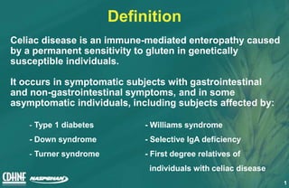 1
Definition
Celiac disease is an immune-mediated enteropathy caused
by a permanent sensitivity to gluten in genetically
susceptible individuals.
It occurs in symptomatic subjects with gastrointestinal
and non-gastrointestinal symptoms, and in some
asymptomatic individuals, including subjects affected by:
- Type 1 diabetes - Williams syndrome
- Down syndrome - Selective IgA deficiency
- Turner syndrome - First degree relatives of
individuals with celiac disease
 