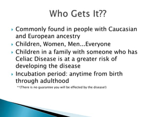 Commonly found in people with Caucasian and European ancestryChildren, Women, Men...EveryoneChildren in a family with someone who has Celiac Disease is at a greater risk of developing the diseaseIncubation period: anytime from birth through adulthood       **(There is no guarantee you will be effected by the disease!)Who Gets It??
