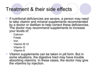 Treatment & their side effects
   If nutritional deficiencies are severe, a person may need
    to take vitamin and mineral supplements recommended
    by a doctor or dietitian to help correct these deficiencies.
    The doctor may recommend supplements to increase
    your levels of:
       Calcium
       Folate
       Iron
       Vitamin B-12
       Vitamin D
       Vitamin K
   Vitamin supplements can be taken in pill form. But in
    some situations, the digestive tract may have trouble
    absorbing vitamins. In these cases, the doctor may give
    the vitamins by injection.
 