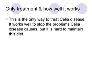Only treatment & how well it works
   This is the only way to treat Celia disease.
    It works well to stop the problems Celia
    disease causes, but it is hard to maintain
    this diet.
 