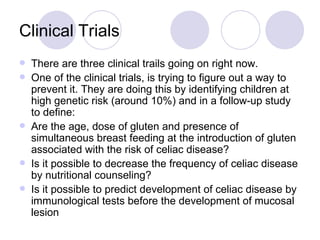 Clinical Trials
   There are three clinical trails going on right now.
   One of the clinical trials, is trying to figure out a way to
    prevent it. They are doing this by identifying children at
    high genetic risk (around 10%) and in a follow-up study
    to define:
   Are the age, dose of gluten and presence of
    simultaneous breast feeding at the introduction of gluten
    associated with the risk of celiac disease?
   Is it possible to decrease the frequency of celiac disease
    by nutritional counseling?
   Is it possible to predict development of celiac disease by
    immunological tests before the development of mucosal
    lesion
 