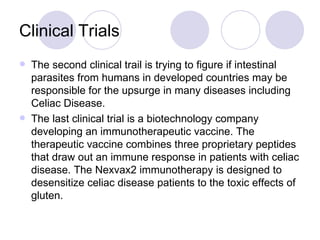 Clinical Trials
   The second clinical trail is trying to figure if intestinal
    parasites from humans in developed countries may be
    responsible for the upsurge in many diseases including
    Celiac Disease.
   The last clinical trial is a biotechnology company
    developing an immunotherapeutic vaccine. The
    therapeutic vaccine combines three proprietary peptides
    that draw out an immune response in patients with celiac
    disease. The Nexvax2 immunotherapy is designed to
    desensitize celiac disease patients to the toxic effects of
    gluten.
 