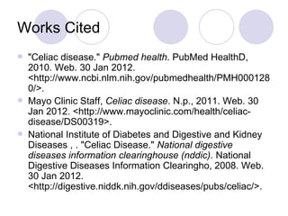 Works Cited
   "Celiac disease." Pubmed health. PubMed HealthD,
    2010. Web. 30 Jan 2012.
    <http://www.ncbi.nlm.nih.gov/pubmedhealth/PMH000128
    0/>.
   Mayo Clinic Staff, Celiac disease. N.p., 2011. Web. 30
    Jan 2012. <http://www.mayoclinic.com/health/celiac-
    disease/DS00319>.
   National Institute of Diabetes and Digestive and Kidney
    Diseases , . "Celiac Disease." National digestive
    diseases information clearinghouse (nddic). National
    Digestive Diseases Information Clearingho, 2008. Web.
    30 Jan 2012.
    <http://digestive.niddk.nih.gov/ddiseases/pubs/celiac/>.
 
