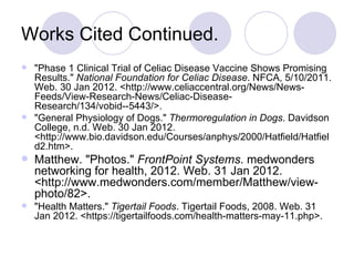 Works Cited Continued.
 "Phase 1 Clinical Trial of Celiac Disease Vaccine Shows Promising
  Results." National Foundation for Celiac Disease. NFCA, 5/10/2011.
  Web. 30 Jan 2012. <http://www.celiaccentral.org/News/News-
  Feeds/View-Research-News/Celiac-Disease-
  Research/134/vobid--5443/>.
 "General Physiology of Dogs." Thermoregulation in Dogs. Davidson
  College, n.d. Web. 30 Jan 2012.
  <http://www.bio.davidson.edu/Courses/anphys/2000/Hatfield/Hatfiel
  d2.htm>.
 Matthew. "Photos." FrontPoint Systems. medwonders
    networking for health, 2012. Web. 31 Jan 2012.
    <http://www.medwonders.com/member/Matthew/view-
    photo/82>.
   "Health Matters." Tigertail Foods. Tigertail Foods, 2008. Web. 31
    Jan 2012. <https://tigertailfoods.com/health-matters-may-11.php>.
 
