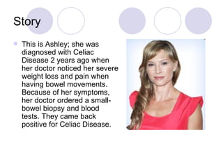 Story
   This is Ashley; she was
    diagnosed with Celiac
    Disease 2 years ago when
    her doctor noticed her severe
    weight loss and pain when
    having bowel movements.
    Because of her symptoms,
    her doctor ordered a small-
    bowel biopsy and blood
    tests. They came back
    positive for Celiac Disease.
 