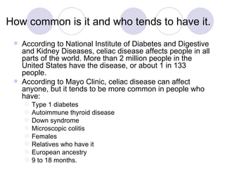 How common is it and who tends to have it.
    According to National Institute of Diabetes and Digestive
     and Kidney Diseases, celiac disease affects people in all
     parts of the world. More than 2 million people in the
     United States have the disease, or about 1 in 133
     people.
    According to Mayo Clinic, celiac disease can affect
     anyone, but it tends to be more common in people who
     have:
        Type 1 diabetes
        Autoimmune thyroid disease
        Down syndrome
        Microscopic colitis
        Females
        Relatives who have it
        European ancestry
        9 to 18 months.
 