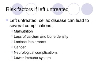 Risk factors if left untreated
   Left untreated, celiac disease can lead to
    several complications:
     Malnutrition

     Loss of calcium and bone density
     Lactose intolerance

     Cancer

     Neurological complications

     Lower immune system
 