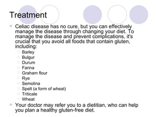Treatment
   Celiac disease has no cure, but you can effectively
    manage the disease through changing your diet. To
    manage the disease and prevent complications, it's
    crucial that you avoid all foods that contain gluten,
    including:
       Barley
       Bulgur
       Durum
       Farina
       Graham flour
       Rye
       Semolina
       Spelt (a form of wheat)
       Triticale
       Wheat
   Your doctor may refer you to a dietitian, who can help
    you plan a healthy gluten-free diet.
 