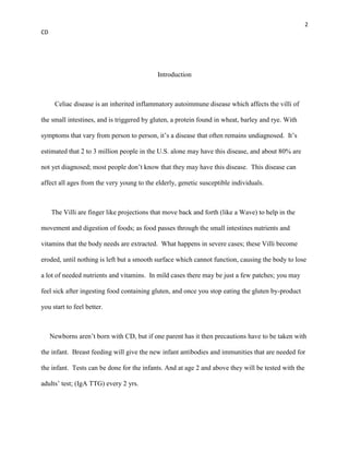 2
CD




                                            Introduction



      Celiac disease is an inherited inflammatory autoimmune disease which affects the villi of

the small intestines, and is triggered by gluten, a protein found in wheat, barley and rye. With

symptoms that vary from person to person, it’s a disease that often remains undiagnosed. It’s

estimated that 2 to 3 million people in the U.S. alone may have this disease, and about 80% are

not yet diagnosed; most people don’t know that they may have this disease. This disease can

affect all ages from the very young to the elderly, genetic susceptible individuals.



     The Villi are finger like projections that move back and forth (like a Wave) to help in the

movement and digestion of foods; as food passes through the small intestines nutrients and

vitamins that the body needs are extracted. What happens in severe cases; these Villi become

eroded, until nothing is left but a smooth surface which cannot function, causing the body to lose

a lot of needed nutrients and vitamins. In mild cases there may be just a few patches; you may

feel sick after ingesting food containing gluten, and once you stop eating the gluten by-product

you start to feel better.



     Newborns aren’t born with CD, but if one parent has it then precautions have to be taken with

the infant. Breast feeding will give the new infant antibodies and immunities that are needed for

the infant. Tests can be done for the infants. And at age 2 and above they will be tested with the

adults’ test; (IgA TTG) every 2 yrs.
 