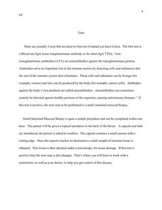 4
CD




                                                 Tests



     There are actually 2 tests that are done to find out if indeed you have Celica. The first test is

a Blood test (IgA tissue tranglutaminase antibody or for short (IgA TTG), “Anti-

transglutaminase antibodies (ATA) are autoantibodies against the transglutaminase protein.

Antibodies serve an important role in the immune system by detecting cells and substances that

the rest of the immune system then eliminates. These cells and substance can be foreign (for

example, viruses) and also can be produced by the body (for example, cancer cells). Antibodies

against the body’s own products are called autoantibodies. Autoantibodies can sometimes

errantly be directed against healthy portions of the organism, causing autoimmune diseases.” If

this test is positive, the next step to be performed is a small intestinal mucosal biopsy.



     Small Intestinal Mucosal Biopsy is quite a simple procedure and can be completed within one

hour. The patient will be given a topical anesthetic to the back of the throat. A capsule and tube

are introduced, the patient is asked to swallow. The capsule contains a small camera with a

cutting edge. Once the capsule reaches its destination a small sample of intestine tissue is

obtained. This tissue is then checked under a microscope, for tissue damage. If this test is

positive then the next step is diet changes. That’s where you will have to work with a

nutritionist, as well as your doctor, to help you get control of this disease.
 