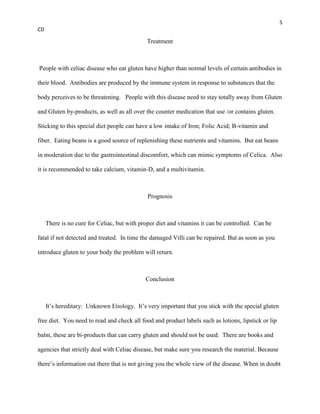 5
CD

                                             Treatment



People with celiac disease who eat gluten have higher than normal levels of certain antibodies in

their blood. Antibodies are produced by the immune system in response to substances that the

body perceives to be threatening. People with this disease need to stay totally away from Gluten

and Gluten by-products, as well as all over the counter medication that use /or contains gluten.

Sticking to this special diet people can have a low intake of Iron; Folic Acid; B-vitamin and

fiber. Eating beans is a good source of replenishing these nutrients and vitamins. But eat beans

in moderation due to the gastrointestinal discomfort, which can mimic symptoms of Celica. Also

it is recommended to take calcium, vitamin-D, and a multivitamin.



                                              Prognosis



     There is no cure for Celiac, but with proper diet and vitamins it can be controlled. Can be

fatal if not detected and treated. In time the damaged Villi can be repaired. But as soon as you

introduce gluten to your body the problem will return.



                                             Conclusion



     It’s hereditary: Unknown Etiology. It’s very important that you stick with the special gluten

free diet. You need to read and check all food and product labels such as lotions, lipstick or lip

balm, these are bi-products that can carry gluten and should not be used. There are books and

agencies that strictly deal with Celiac disease, but make sure you research the material. Because

there’s information out there that is not giving you the whole view of the disease. When in doubt
 