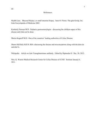 7
CD

                                         References:



Health Line: Mucosal Biopsy: or small intestine biopsy. Janis O. Flores. The gale Group, Inc.
Gale Encyclopedia of Medicine 2002.


Kimberly Newton M.D. Pediatric gastroenterologist—discussing the children aspect of this
disease and what can be done.


Martin Kagnoff M.D. One of the countries’ leading authorities of Celiac Disease.


Shawn McNally M.P.H. RD---discussing the disease and misconceptions along with the diets do
and don’ts.


Wikipedia: Article on Anti Transglutaminase antibody. Edited by Diptanshu D. Dec. 26, 2012.


Wm. K. Warren Medical Research Center for Celiac Disease at UCSD. Seminar January 6,
2011.
 