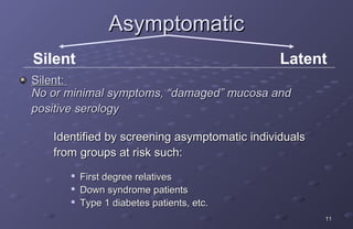 Asymptomatic
Silent                                        Latent
Silent:
No or minimal symptoms, “damaged” mucosa and
positive serology

   Identified by screening asymptomatic individuals
   from groups at risk such:
      
          First degree relatives
         Down syndrome patients
         Type 1 diabetes patients, etc.
                                                      11
 