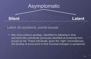 Asymptomatic

Silent                                                     Latent

Latent: No symptoms, normal mucosa


    May show positive serology. Identified by following in time
    asymptomatic individuals previously identified at screening from
    groups at risk. These individuals, given the “right” circumstances,
    will develop at some point in time mucosal changes (± symptoms)



                                                                     12
 