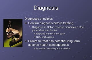 Diagnosis
Diagnostic principles
  Confirm diagnosis before treating
   
       Diagnosis of Celiac Disease mandates a strict
       gluten-free diet for life
          following the diet is not easy
          QOL implications
  Failure to treat has potential long term
  adverse health consequences
          increased morbidity and mortality


                                                       22
 