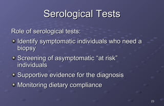 Serological Tests
Role of serological tests:
  Identify symptomatic individuals who need a
  biopsy
  Screening of asymptomatic “at risk”
  individuals
  Supportive evidence for the diagnosis
  Monitoring dietary compliance

                                                23
 