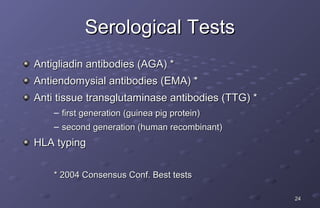 Serological Tests
Antigliadin antibodies (AGA) *
Antiendomysial antibodies (EMA) *
Anti tissue transglutaminase antibodies (TTG) *
    – first generation (guinea pig protein)
    – second generation (human recombinant)
HLA typing

    * 2004 Consensus Conf. Best tests

                                                  24
 