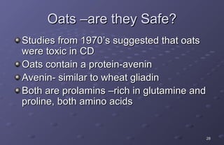 Oats –are they Safe?
Studies from 1970’s suggested that oats
were toxic in CD
Oats contain a protein-avenin
Avenin- similar to wheat gliadin
Both are prolamins –rich in glutamine and
proline, both amino acids


                                            28
 